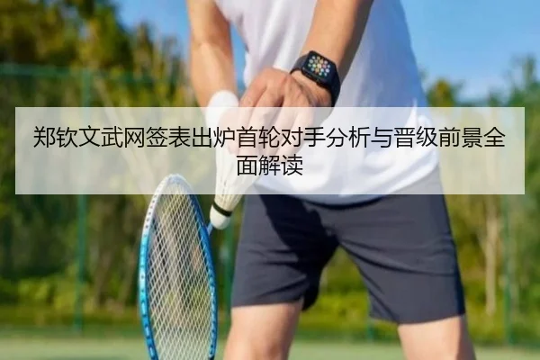 郑钦文武网签表出炉首轮对手分析与晋级前景全面解读